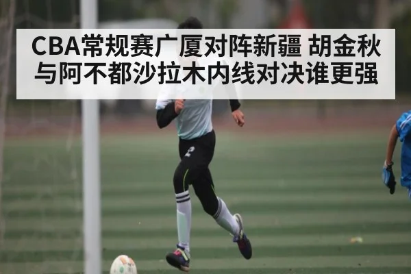 CBA常规赛广厦对阵新疆 胡金秋与阿不都沙拉木内线对决谁更强